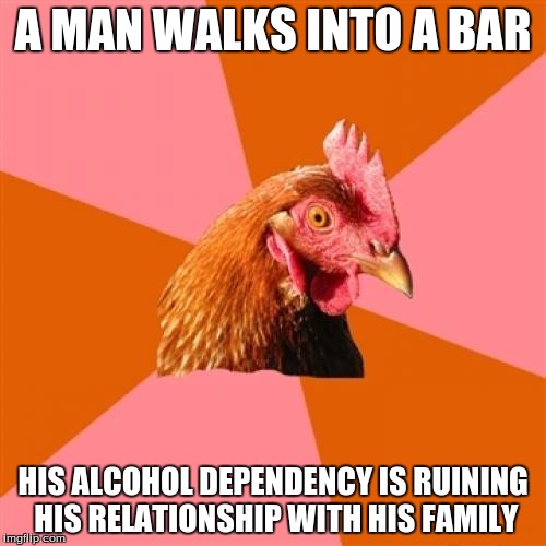 Anti Joke Chicken Meme | A MAN WALKS INTO A BAR HIS ALCOHOL DEPENDENCY IS RUINING HIS RELATIONSHIP WITH HIS FAMILY | image tagged in memes,anti joke chicken | made w/ Imgflip meme maker
