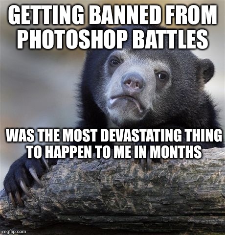 Confession Bear Meme | GETTING BANNED FROM PHOTOSHOP BATTLES WAS THE MOST DEVASTATING THING TO HAPPEN TO ME IN MONTHS | image tagged in memes,confession bear,AdviceAnimals | made w/ Imgflip meme maker