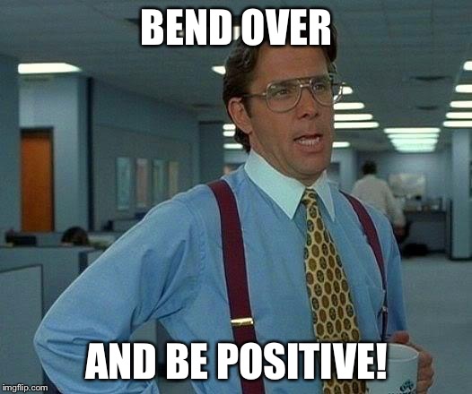 That Would Be Great | BEND OVER AND BE POSITIVE! | image tagged in memes,that would be great | made w/ Imgflip meme maker