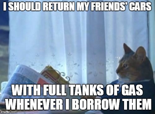 I Should Buy A Boat Cat Meme | I SHOULD RETURN MY FRIENDS' CARS WITH FULL TANKS OF GAS WHENEVER I BORROW THEM | image tagged in memes,i should buy a boat cat | made w/ Imgflip meme maker