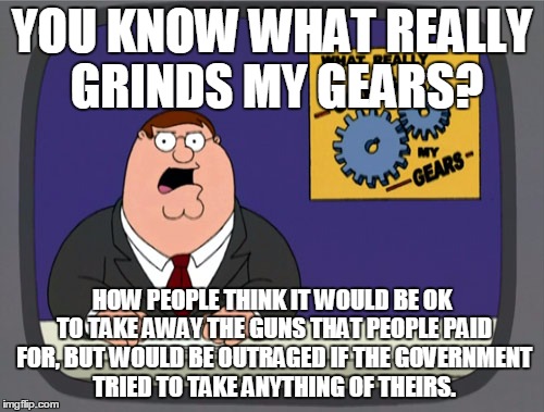 Peter Griffin News | YOU KNOW WHAT REALLY GRINDS MY GEARS? HOW PEOPLE THINK IT WOULD BE OK TO TAKE AWAY THE GUNS THAT PEOPLE PAID FOR, BUT WOULD BE OUTRAGED IF T | image tagged in memes,peter griffin news | made w/ Imgflip meme maker