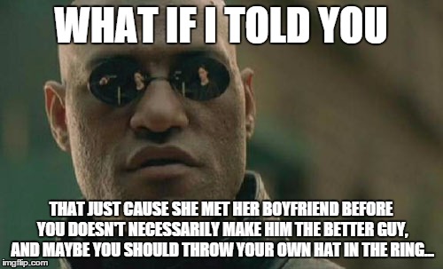 WHAT IF I TOLD YOU THAT JUST CAUSE SHE MET HER BOYFRIEND BEFORE YOU DOESN'T NECESSARILY MAKE HIM THE BETTER GUY, AND MAYBE YOU SHOULD THROW  | image tagged in memes,matrix morpheus | made w/ Imgflip meme maker