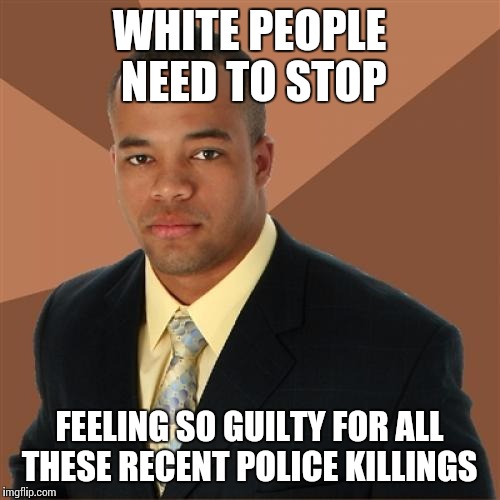 Successful Black Man Meme | WHITE PEOPLE NEED TO STOP FEELING SO GUILTY FOR ALL THESE RECENT POLICE KILLINGS | image tagged in memes,successful black man | made w/ Imgflip meme maker