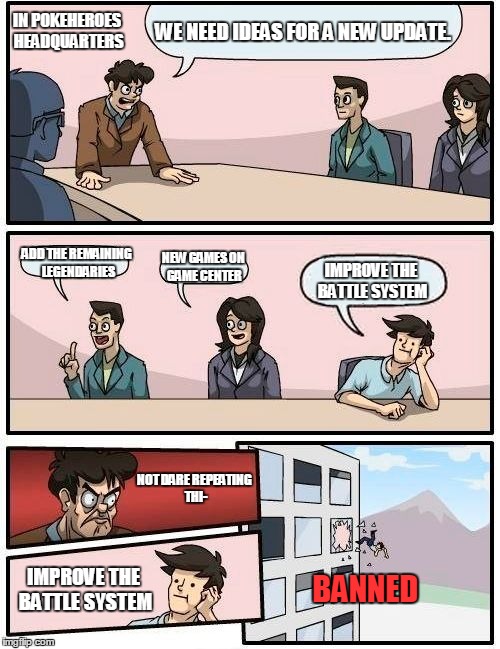 Boardroom Meeting Suggestion Meme | WE NEED IDEAS FOR A NEW UPDATE. ADD THE REMAINING LEGENDARIES NEW GAMES ON GAME CENTER IMPROVE THE BATTLE SYSTEM BANNED IMPROVE THE BATTLE S | image tagged in memes,boardroom meeting suggestion | made w/ Imgflip meme maker