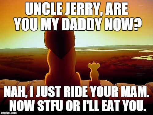 Lion King Meme | UNCLE JERRY, ARE YOU MY DADDY NOW? NAH, I JUST RIDE YOUR MAM. NOW STFU OR I'LL EAT YOU. | image tagged in memes,lion king | made w/ Imgflip meme maker