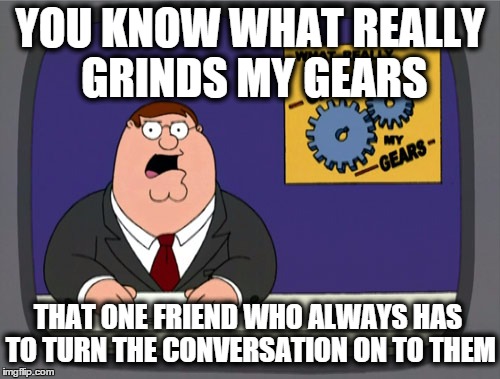 Peter Griffin News | YOU KNOW WHAT REALLY GRINDS MY GEARS THAT ONE FRIEND WHO ALWAYS HAS TO TURN THE CONVERSATION ON TO THEM | image tagged in memes,peter griffin news | made w/ Imgflip meme maker