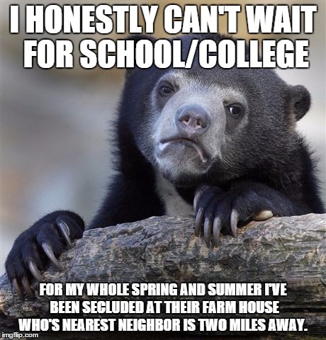 Confession Bear Meme | I HONESTLY CAN'T WAIT FOR SCHOOL/COLLEGE FOR MY WHOLE SPRING AND SUMMER I'VE BEEN SECLUDED AT THEIR FARM HOUSE WHO'S NEAREST NEIGHBOR IS TWO | image tagged in memes,confession bear,meme | made w/ Imgflip meme maker