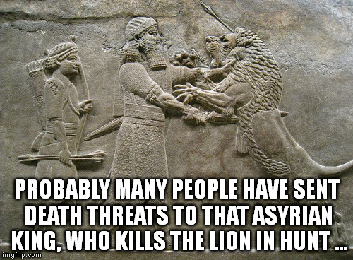 I'm sick of seeing people making a big deal of that lion murder. People have been killing lions from long time ago ...  | PROBABLY MANY PEOPLE HAVE SENT DEATH THREATS TO THAT ASYRIAN KING, WHO KILLS THE LION IN HUNT ... | image tagged in memes | made w/ Imgflip meme maker