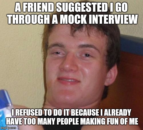 10 Guy Meme | A FRIEND SUGGESTED I GO THROUGH A MOCK INTERVIEW I REFUSED TO DO IT BECAUSE I ALREADY HAVE TOO MANY PEOPLE MAKING FUN OF ME | image tagged in memes,10 guy | made w/ Imgflip meme maker