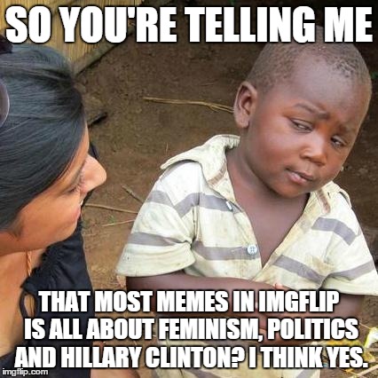Yep | SO YOU'RE TELLING ME THAT MOST MEMES IN IMGFLIP IS ALL ABOUT FEMINISM, POLITICS AND HILLARY CLINTON? I THINK YES. | image tagged in memes,third world skeptical kid | made w/ Imgflip meme maker