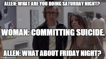 Woody Allen, Play it again Sam | ALLEN: WHAT ARE YOU DOING SATURDAY NIGHT? ALLEN: WHAT ABOUT FRIDAY NIGHT? WOMAN: COMMITTING SUICIDE. | image tagged in woody allen,play it again sam,what are you doing saturday night,committing suicide,what about friday night | made w/ Imgflip meme maker