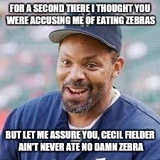 FOR A SECOND THERE I THOUGHT YOU WERE ACCUSING ME OF EATING ZEBRAS BUT LET ME ASSURE YOU, CECIL FIELDER AIN'T NEVER ATE NO DAMN ZEBRA | made w/ Imgflip meme maker