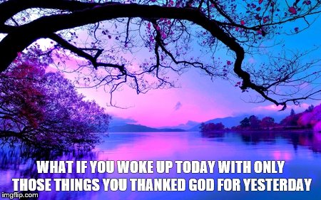 WHAT IF YOU WOKE UP TODAY WITH ONLY THOSE THINGS YOU THANKED GOD FOR YESTERDAY | image tagged in thank god | made w/ Imgflip meme maker