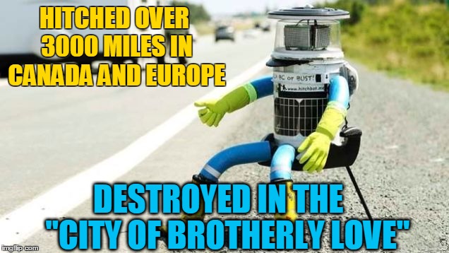 Of course it would be Philly.... | HITCHED OVER 3000 MILES IN CANADA AND EUROPE DESTROYED IN THE   "CITY OF BROTHERLY LOVE" | image tagged in hitchbot,philly,vandalism,robot,memes,funny | made w/ Imgflip meme maker