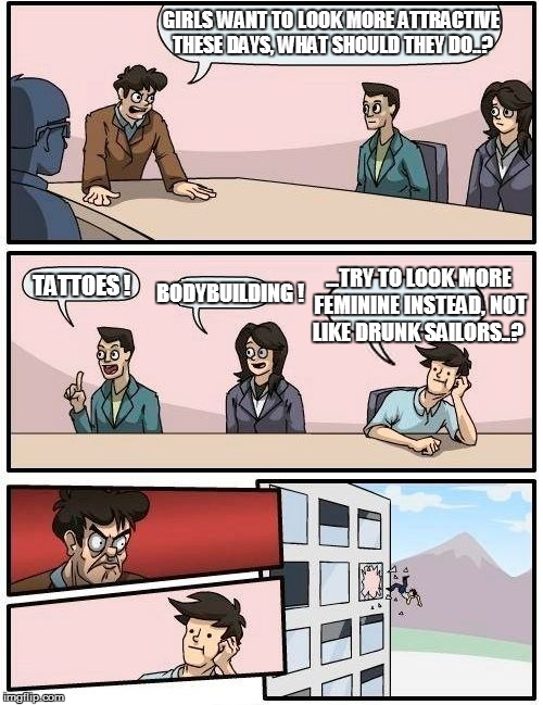 Boardroom Meeting Suggestion Meme | GIRLS WANT TO LOOK MORE ATTRACTIVE THESE DAYS, WHAT SHOULD THEY DO..? TATTOES ! BODYBUILDING ! ...TRY TO LOOK MORE FEMININE INSTEAD, NOT LIK | image tagged in memes,boardroom meeting suggestion | made w/ Imgflip meme maker