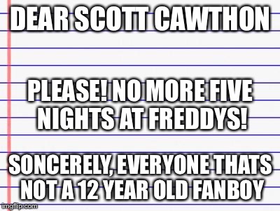 Honest letter | DEAR SCOTT CAWTHON SONCERELY, EVERYONE THATS NOT A 12 YEAR OLD FANBOY PLEASE! NO MORE FIVE NIGHTS AT FREDDYS! | image tagged in honest letter | made w/ Imgflip meme maker