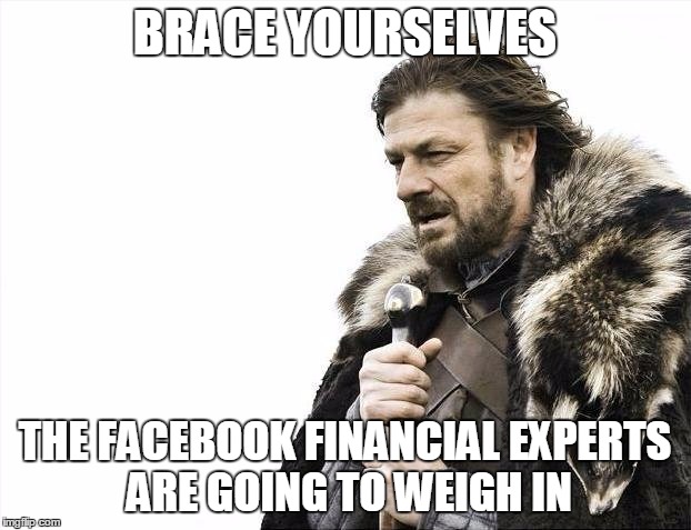 Brace Yourselves X is Coming | BRACE YOURSELVES THE FACEBOOK FINANCIAL EXPERTS ARE GOING TO WEIGH IN | image tagged in memes,brace yourselves x is coming | made w/ Imgflip meme maker
