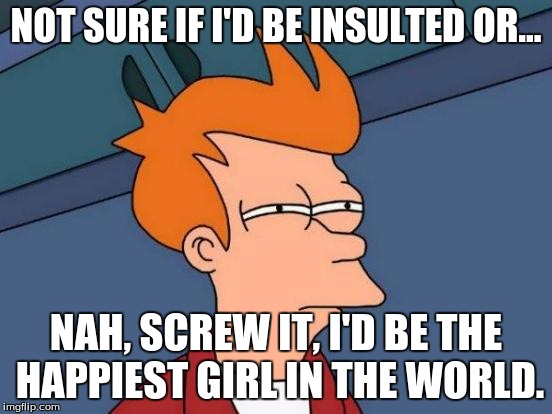 Futurama Fry Meme | NOT SURE IF I'D BE INSULTED OR... NAH, SCREW IT, I'D BE THE HAPPIEST GIRL IN THE WORLD. | image tagged in memes,futurama fry | made w/ Imgflip meme maker