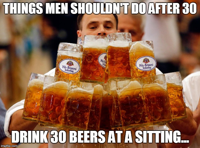 BEER  | THINGS MEN SHOULDN'T DO AFTER 30 DRINK 30 BEERS AT A SITTING... | image tagged in beer  | made w/ Imgflip meme maker