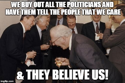 Laughing Men In Suits Meme | WE BUY OUT ALL THE POLITICIANS AND HAVE THEM TELL THE PEOPLE THAT WE CARE & THEY BELIEVE US! | image tagged in memes,laughing men in suits | made w/ Imgflip meme maker