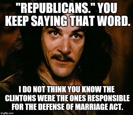 Inigo Montoya | "REPUBLICANS." YOU KEEP SAYING THAT WORD. I DO NOT THINK YOU KNOW THE CLINTONS WERE THE ONES RESPONSIBLE FOR THE DEFENSE OF MARRIAGE ACT. | image tagged in inigo montoya | made w/ Imgflip meme maker