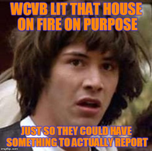 Conspiracy Keanu Meme | WCVB LIT THAT HOUSE ON FIRE ON PURPOSE JUST SO THEY COULD HAVE SOMETHING TO ACTUALLY REPORT | image tagged in memes,conspiracy keanu | made w/ Imgflip meme maker