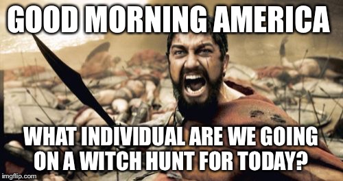 Sparta Leonidas | GOOD MORNING AMERICA WHAT INDIVIDUAL ARE WE GOING ON A WITCH HUNT FOR TODAY? | image tagged in memes,sparta leonidas | made w/ Imgflip meme maker
