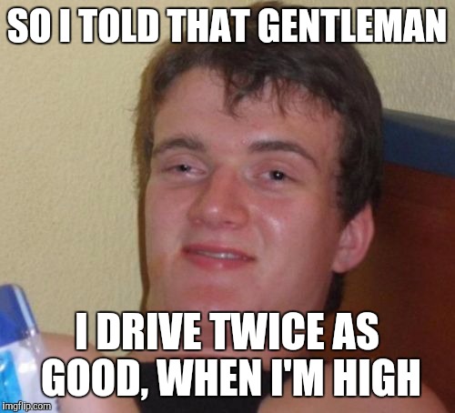 10 Guy Meme | SO I TOLD THAT GENTLEMAN I DRIVE TWICE AS GOOD, WHEN I'M HIGH | image tagged in memes,10 guy | made w/ Imgflip meme maker