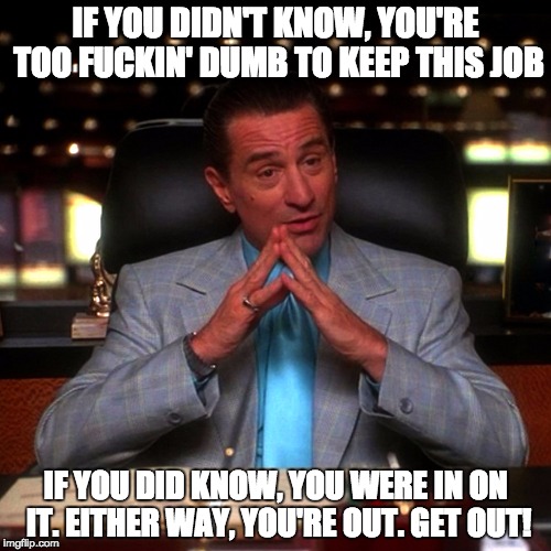 IF YOU DIDN'T KNOW, YOU'RE TOO F**KIN' DUMB TO KEEP THIS JOB IF YOU DID KNOW, YOU WERE IN ON IT. EITHER WAY, YOU'RE OUT. GET OUT! | image tagged in ace rothstein | made w/ Imgflip meme maker