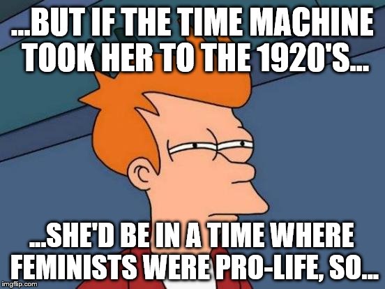 Futurama Fry Meme | ...BUT IF THE TIME MACHINE TOOK HER TO THE 1920'S... ...SHE'D BE IN A TIME WHERE FEMINISTS WERE PRO-LIFE, SO... | image tagged in memes,futurama fry | made w/ Imgflip meme maker