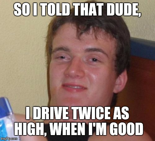 10 Guy Meme | SO I TOLD THAT DUDE, I DRIVE TWICE AS HIGH, WHEN I'M GOOD | image tagged in memes,10 guy | made w/ Imgflip meme maker