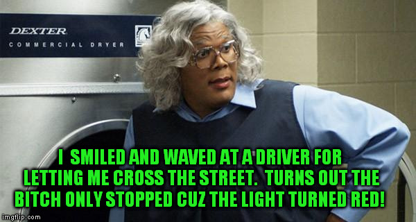 GRRRR.  I hate when this happens | I  SMILED AND WAVED AT A DRIVER FOR LETTING ME CROSS THE STREET.  TURNS OUT THE B**CH ONLY STOPPED CUZ THE LIGHT TURNED RED! | image tagged in madea | made w/ Imgflip meme maker