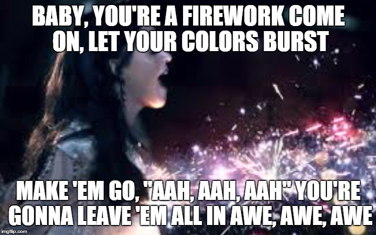 BABY, YOU'RE A FIREWORK
COME ON, LET YOUR COLORS BURST MAKE 'EM GO, "AAH, AAH, AAH"
YOU'RE GONNA LEAVE 'EM ALL IN AWE, AWE, AWE | image tagged in katy perry  | made w/ Imgflip meme maker