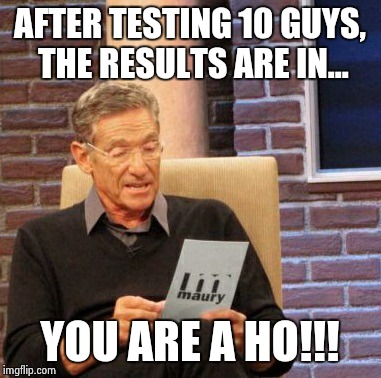 Maury Lie Detector | AFTER TESTING 10 GUYS, THE RESULTS ARE IN... YOU ARE A HO!!! | image tagged in memes,maury lie detector | made w/ Imgflip meme maker