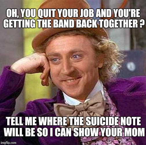 A 41 year old guy we know recently did this.  Married w/ 3 kids. | OH, YOU QUIT YOUR JOB AND YOU'RE GETTING THE BAND BACK TOGETHER ? TELL ME WHERE THE SUICIDE NOTE WILL BE SO I CAN SHOW YOUR MOM | image tagged in memes,creepy condescending wonka | made w/ Imgflip meme maker