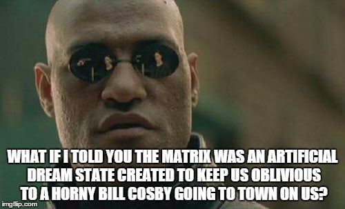 Matrix Morpheus | WHAT IF I TOLD YOU THE MATRIX WAS AN ARTIFICIAL DREAM STATE CREATED TO KEEP US OBLIVIOUS TO A HORNY BILL COSBY GOING TO TOWN ON US? | image tagged in memes,matrix morpheus | made w/ Imgflip meme maker