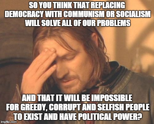 Evil people will still exist regardless of what form of government we have.... | SO YOU THINK THAT REPLACING DEMOCRACY WITH COMMUNISM OR SOCIALISM WILL SOLVE ALL OF OUR PROBLEMS AND THAT IT WILL BE IMPOSSIBLE FOR GREEDY,  | image tagged in memes,frustrated boromir | made w/ Imgflip meme maker