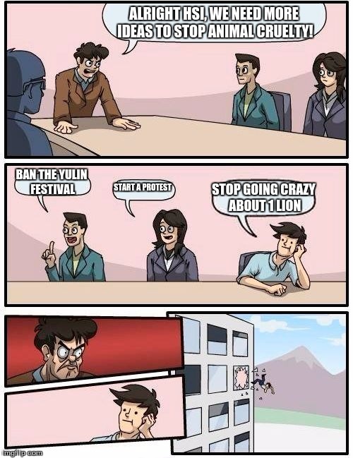 Boardroom Meeting Suggestion | ALRIGHT HSI, WE NEED MORE IDEAS TO STOP ANIMAL CRUELTY! BAN THE YULIN FESTIVAL START A PROTEST STOP GOING CRAZY ABOUT 1 LION | image tagged in memes,boardroom meeting suggestion | made w/ Imgflip meme maker