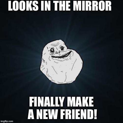 Forever Alone Meme | LOOKS IN THE MIRROR FINALLY MAKE A NEW FRIEND! | image tagged in memes,forever alone | made w/ Imgflip meme maker