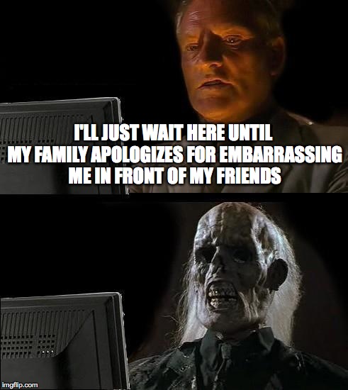 I'll Just Wait Here Meme | I'LL JUST WAIT HERE UNTIL MY FAMILY APOLOGIZES FOR EMBARRASSING ME IN FRONT OF MY FRIENDS | image tagged in memes,ill just wait here | made w/ Imgflip meme maker