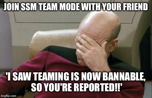 Captain Picard Facepalm Meme | JOIN SSM TEAM MODE WITH YOUR FRIEND 'I SAW TEAMING IS NOW BANNABLE, SO YOU'RE REPORTED!!' | image tagged in memes,captain picard facepalm | made w/ Imgflip meme maker