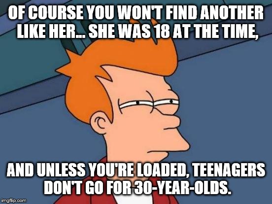 Futurama Fry Meme | OF COURSE YOU WON'T FIND ANOTHER LIKE HER... SHE WAS 18 AT THE TIME, AND UNLESS YOU'RE LOADED, TEENAGERS DON'T GO FOR 30-YEAR-OLDS. | image tagged in memes,futurama fry | made w/ Imgflip meme maker