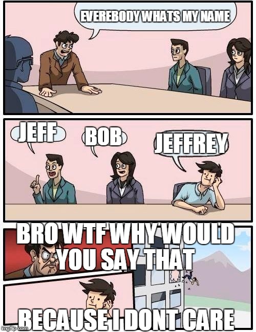 Boardroom Meeting Suggestion Meme | EVEREBODY WHATS MY NAME JEFF BOB JEFFREY BRO WTF WHY WOULD YOU SAY THAT BECAUSE I DONT CARE | image tagged in memes,boardroom meeting suggestion | made w/ Imgflip meme maker
