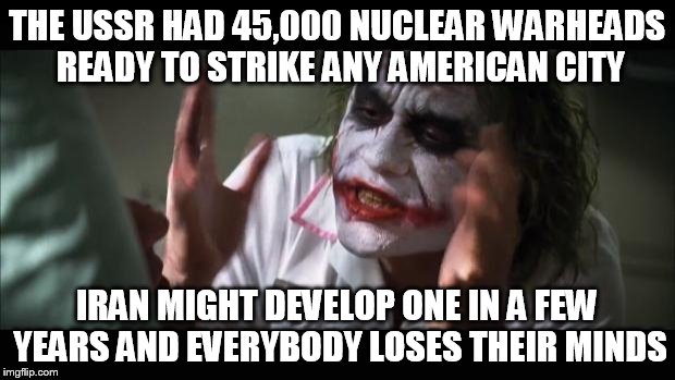 And everybody loses their minds | THE USSR HAD 45,000 NUCLEAR WARHEADS READY TO STRIKE ANY AMERICAN CITY IRAN MIGHT DEVELOP ONE IN A FEW YEARS AND EVERYBODY LOSES THEIR MINDS | image tagged in memes,and everybody loses their minds | made w/ Imgflip meme maker