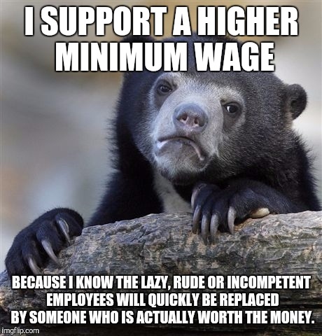 Confession Bear Meme | I SUPPORT A HIGHER MINIMUM WAGE BECAUSE I KNOW THE LAZY, RUDE OR INCOMPETENT EMPLOYEES WILL QUICKLY BE REPLACED BY SOMEONE WHO IS ACTUALLY W | image tagged in memes,confession bear,AdviceAnimals | made w/ Imgflip meme maker