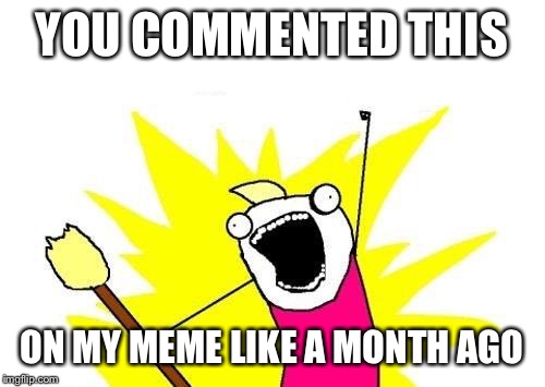 X All The Y Meme | YOU COMMENTED THIS ON MY MEME LIKE A MONTH AGO | image tagged in memes,x all the y | made w/ Imgflip meme maker