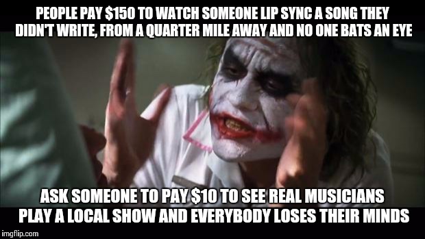 Support Local Music | PEOPLE PAY $150 TO WATCH SOMEONE LIP SYNC A SONG THEY DIDN'T WRITE, FROM A QUARTER MILE AWAY AND NO ONE BATS AN EYE ASK SOMEONE TO PAY $10 T | image tagged in memes,and everybody loses their minds | made w/ Imgflip meme maker