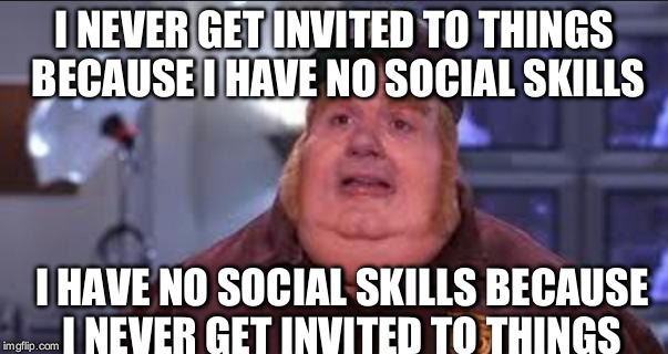 Fat Bastard | I NEVER GET INVITED TO THINGS BECAUSE I HAVE NO SOCIAL SKILLS I HAVE NO SOCIAL SKILLS BECAUSE I NEVER GET INVITED TO THINGS | image tagged in fat bastard,AdviceAnimals | made w/ Imgflip meme maker