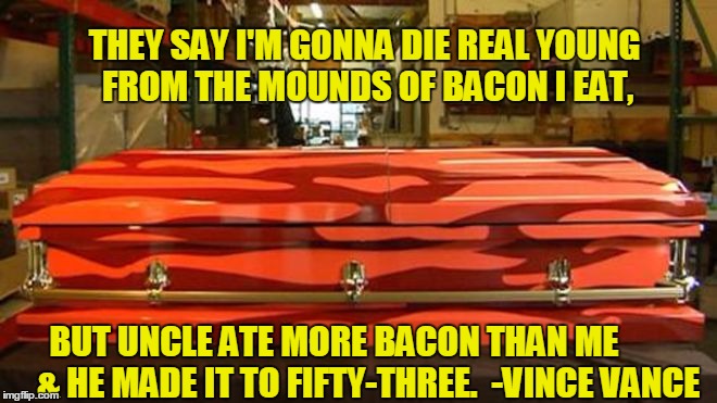 The Bacon Poem | THEY SAY I'M GONNA DIE REAL YOUNG FROM THE MOUNDS OF BACON I EAT, BUT UNCLE ATE MORE BACON THAN ME         & HE MADE IT TO FIFTY-THREE.  - | image tagged in bacon is healthy,bacon will kill you,vince vance,bacon coffin,funny poem about bacon,i love bacon | made w/ Imgflip meme maker