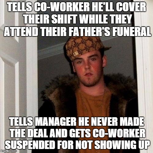 Scumbag Steve | TELLS CO-WORKER HE'LL COVER THEIR SHIFT WHILE THEY ATTEND THEIR FATHER'S FUNERAL TELLS MANAGER HE NEVER MADE THE DEAL AND GETS CO-WORKER SUS | image tagged in memes,scumbag steve | made w/ Imgflip meme maker